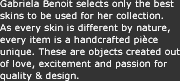 Gabriela Benoit selects only the best skins to be used for her collection. As every skin is different by nature, every item is a handcrafted pi&egrave;ce unique. These are objects created out of love, excitement and passion for quality & design.